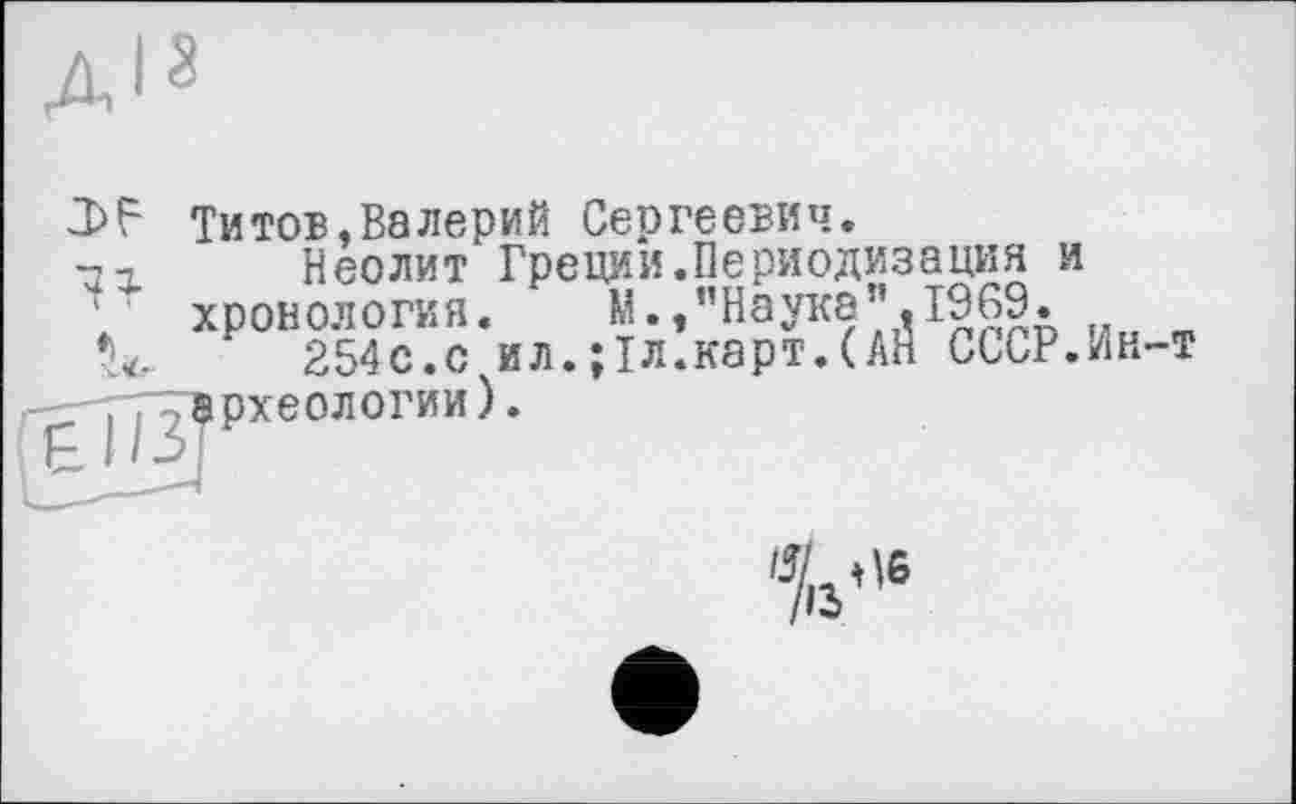 ﻿J>F Титов,Валерий Сергеевич.
Неолит Греции.Периодизация и хронология. М., "Наука’’,1969.
254с.с ил.;1л.карт.(АН СССР.Ин-т археологии).
